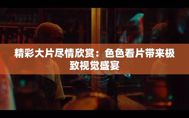 精彩大片盡情欣賞：色色看片帶來極緻視覺盛宴