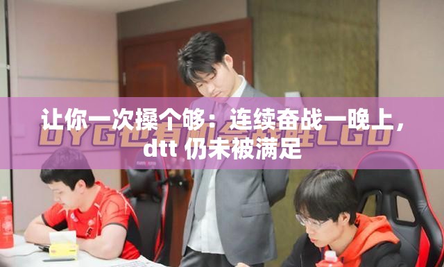 讓你一次搡個夠：連續奮戰一晚上，dtt 仍未被滿足