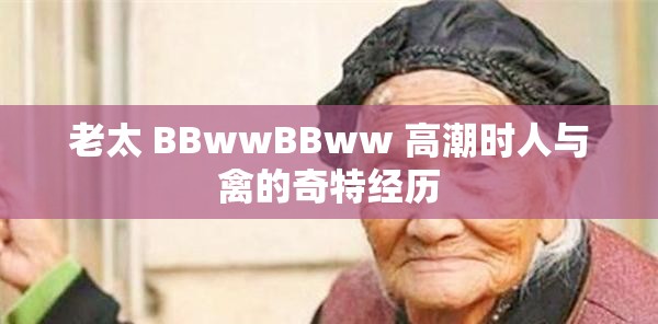 老太 BBwwBBww 高潮時人與禽的奇特經曆 老太 BBwwBBww 高潮時人與禽的奇特經曆